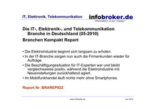 IT, Elektronik, Telekommunikation


Die IT-, Elektronik-, und Telekommunikation
  Branche in Deutschland (05-2010)
Branchen Kompakt Report

• Die Elektroindustrie beginnt sich langsam zu erholen.
• In der IT-Branche sorgen nun auch die Firmenkunden wieder für
    Aufträge.
• Die Beschäftigungssituation für IT-Experten war und bleibt
    vergleichsweise positiv, während die Elektroindustrie mit
    Neueinstellungen zurückhaltend agiert.
• Im Mobilfunkhandel läuft nichts mehr ohne Smartphones.

Report Nr. BRAREP922

                           www.infobroker.de                Juni 2010
 