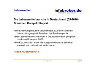 Lebensmittel


Die Lebensmittelbranche in Deutschland (05-2010)
Branchen Kompakt Report

• Die Ernährungsindustrie verzeichnete 2009 den stärksten
   Umsatzrückgang seit Bestehen der Bundesrepublik.
• Der Lebensmitteleinzelhandel in Deutschland kam glimpflich
   durch das Krisenjahr 2009.
• Die Konzentration in der Nahrungsmittelbranche schreitet
   international und national weiter voran.

Report Nr. BRAREP914


                            www.infobroker.de                  Juni 2010
 