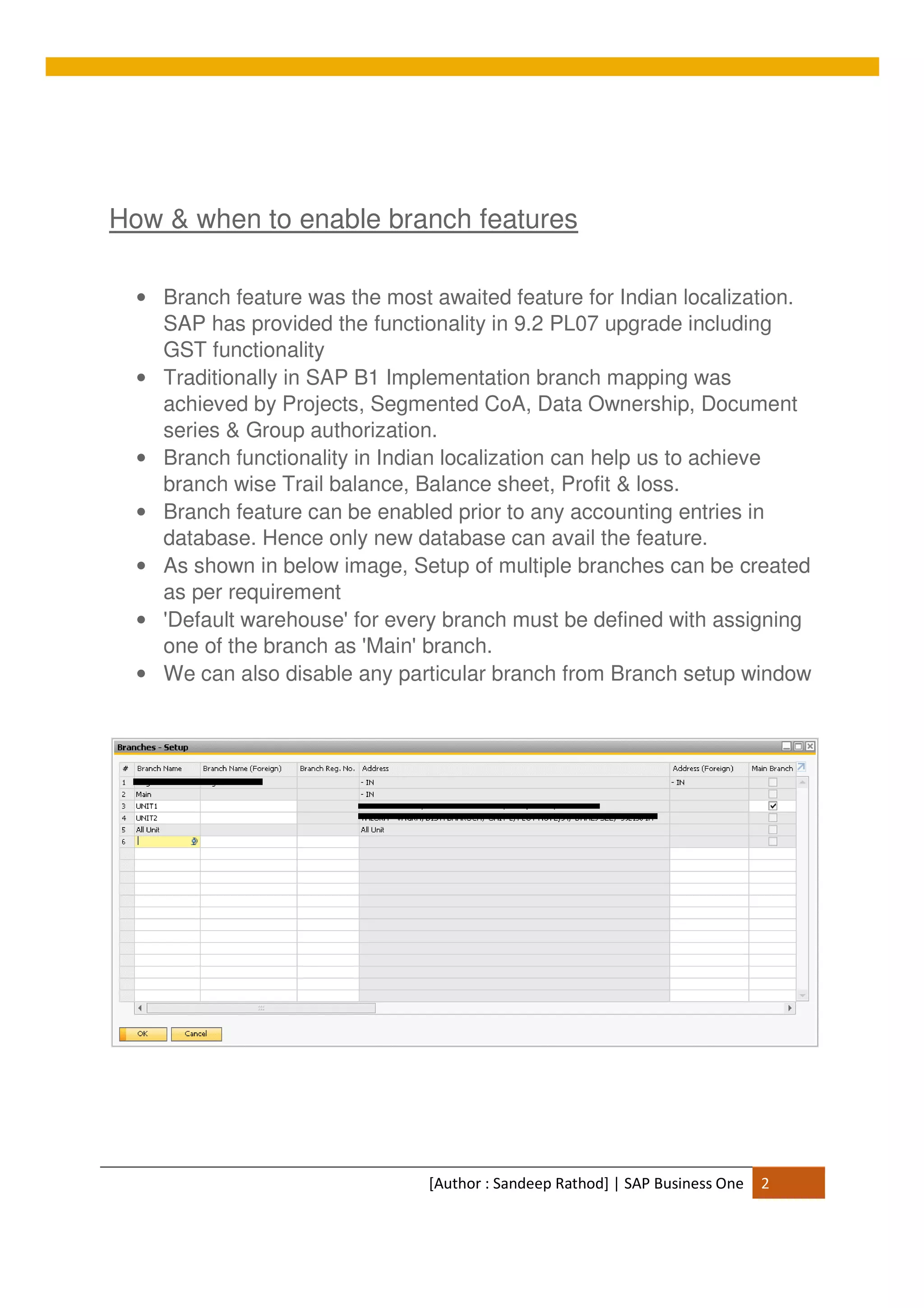 [Author : Sandeep Rathod] | SAP Business One 2
How & when to enable branch features
• Branch feature was the most awaited feature for Indian localization.
SAP has provided the functionality in 9.2 PL07 upgrade including
GST functionality
• Traditionally in SAP B1 Implementation branch mapping was
achieved by Projects, Segmented CoA, Data Ownership, Document
series & Group authorization.
• Branch functionality in Indian localization can help us to achieve
branch wise Trail balance, Balance sheet, Profit & loss.
• Branch feature can be enabled prior to any accounting entries in
database. Hence only new database can avail the feature.
• As shown in below image, Setup of multiple branches can be created
as per requirement
• 'Default warehouse' for every branch must be defined with assigning
one of the branch as 'Main' branch.
• We can also disable any particular branch from Branch setup window
 