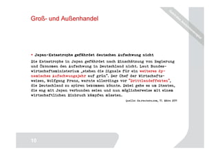 Groß- und Außenhandel




 Japan-
 Japan-Katastrophe gefährdet deutschen Aufschwung nicht
Die Katastrophe in Japan gefährdet nach Einschätzung von Regierung
und Ökonomen den Aufschwung in Deutschland nicht. Laut Bundes-
wirtschaftsministerium „stehen die Signale für ein weiteres dy-
namisches Aufschwungsjahr auf grün". Der Chef der Wirtschafts-
weisen, Wolfgang Franz, warnte allerdings vor "Drittlandeffekten",
die Deutschland zu spüren bekommen könnte. Dabei gehe es um Staaten,
die eng mit Japan verbunden seien und nun möglicherweise mit einem
wirtschaftlichen Einbruch kämpfen müssten.
                                            Quelle: de.reuters.com, 17. März 2011




                                                                             10
10
 