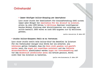 Onlinehandel


        Immer häufiger Online-Shopping per Smartphone
                       Online-
       Laut einer Studie der Gesellschaft für Konsumforschung (GfK) nutzen
       immer mehr Bürger ihr Smartphone für den Einkauf im Internet.
       Allein im Jahr 2010 hätten 1,4 Millionen Besitzer intelligenter
       Handys Bücher, Kleidung oder Eintrittskarten von unterwegs aus
       online bestellt. 2009 waren es nach GfK-Angaben nur 0,5 Millionen
       gewesen.
                                                          Quelle: www.zeit.de, 30. März 2011


         Online-
 Studie: Online-Shoppern fehlt es an Vertrauen
Laut einer Studie stellt beim Online-Kauf das Bezahlen im Internet
für die Verbraucher weniger eine Hürde dar als erwartet. Als
Schranken gelten vielmehr, dass die Ware nicht gesehen und geprüft
werden kann, die Angst vor unseriösen Anbietern und das fehlende
Einkaufserlebnis. Abschließend werden Angst vor Vorausbezahlung und
vor dem Missbrauch persönlicher Daten als Gründe genannt, Waren
nicht über das Internet zu bestellen.
                                          Quelle: www.ibusiness.de, 03. März 2011




                                                                                    12
  12
 