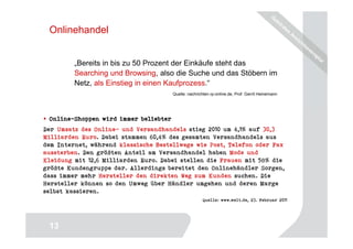 Onlinehandel


         „Bereits in bis zu 50 Prozent der Einkäufe steht das
         Searching und Browsing, also die Suche und das Stöbern im
         Netz, als Einstieg in einen Kaufprozess.“
                                       Quelle: nachrichten.rp-online.de, Prof. Gerrit Heinemann




 Online-
 Online-Shoppen wird immer beliebter
Der Umsatz des Online- und Versandhandels stieg 2010 um 4,1% auf 30,3
Milliarden Euro. Dabei stammen 60,4% des gesamten Versandhandels aus
dem Internet, während klassische Bestellwege wie Post, Telefon oder Fax
aussterben. Den größten Anteil am Versandhandel haben Mode und
Kleidung mit 12,6 Milliarden Euro. Dabei stellen die Frauen mit 58% die
größte Kundengruppe dar. Allerdings bereitet den Onlinehändler Sorgen,
dass immer mehr Hersteller den direkten Weg zum Kunden suchen. Die
Hersteller können so den Umweg über Händler umgehen und deren Marge
selbst kassieren.
                                                       Quelle: www.welt.de, 23. Februar 2011




                                                                                             13
 13
 