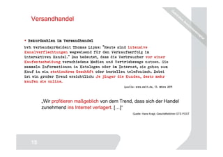 Versandhandel


 Rekordzahlen im Versandhandel
bvh Verbandspräsident Thomas Lipke: "Heute sind intensive
Kanalverflechtungen wegweisend für den Verkaufserfolg im
interaktiven Handel." Das bedeutet, dass die Verbraucher vor einer
Kaufentscheidung verschiedene Medien und Vertriebswege nutzen. Sie
sammeln Informationen in Katalogen oder im Internet, sie gehen zum
Kauf in ein stationäres Geschäft oder bestellen telefonisch. Dabei
ist ein großer Trend ersichtlich: Je jünger die Kunden, desto mehr
kaufen sie online.
                                             Quelle: www.welt.de, 13. März 2011




        „Wir profitieren maßgeblich von dem Trend, dass sich der Handel
        zunehmend ins Internet verlagert. [ ]“
                                                   Quelle: Hans Kragt, Geschäftsführer GTS POST




                                                                                  15
   15
 
