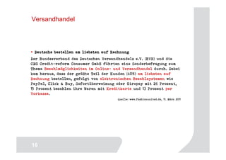 Versandhandel



 Deutsche bestellen am liebsten auf Rechnung
Der Bundesverband des Deutschen Versandhandels e.V. (BVH) und die
CEG Credit-reform Consumer GmbH führten eine Sonderbefragung zum
Thema Bezahlmöglichkeiten im Online- und Versandhandel durch. Dabei
kam heraus, dass der größte Teil der Kunden (40%) am liebsten auf
Rechnung bestellen, gefolgt von elektronischen Bezahlsystemen wie
PayPal, Click & Buy, Sofortüberweisung oder Giropay mit 26 Prozent,
15 Prozent bezahlen ihre Waren mit Kreditkarte und 13 Prozent per
Vorkasse.
                                       Quelle: www.fashionunited.de, 11. März 2011




                                                                              16
16
 