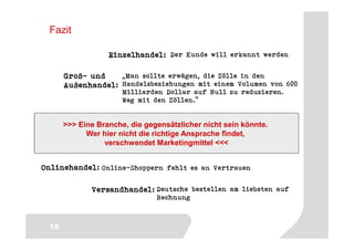 Fazit

                  Einzelhandel: Der Kunde will erkannt werden

      Groß-
      Groß- und    „Man sollte erwägen, die Zölle in den
      Außenhandel: Handelsbeziehungen mit einem Volumen von 600
                      Milliarden Dollar auf Null zu reduzieren.
                      Weg mit den Zöllen.“


      >>> Eine Branche, die gegensätzlicher nicht sein könnte.
            Wer hier nicht die richtige Ansprache findet,
                 verschwendet Marketingmittel <<<


Onlinehandel: Online-Shoppern fehlt es an Vertrauen

             Versandhandel: Deutsche bestellen am liebsten auf
                               Rechnung


                                                                 18
 18
 