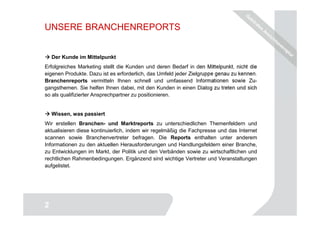 UNSERE BRANCHENREPORTS


    Der Kunde im Mittelpunkt
Erfolgreiches Marketing stellt die Kunden und deren Bedarf in den Mittelpunkt, nicht die
eigenen Produkte. Dazu ist es erforderlich, das Umfeld jeder Zielgruppe genau zu kennen.
Branchenreports vermitteln Ihnen schnell und umfassend Informationen sowie Zu-
gangsthemen. Sie helfen Ihnen dabei, mit den Kunden in einen Dialog zu treten und sich
so als qualifizierter Ansprechpartner zu positionieren.


    Wissen, was passiert
Wir erstellen Branchen- und Marktreports zu unterschiedlichen Themenfeldern und
aktualisieren diese kontinuierlich, indem wir regelmäßig die Fachpresse und das Internet
scannen sowie Branchenvertreter befragen. Die Reports enthalten unter anderem
Informationen zu den aktuellen Herausforderungen und Handlungsfeldern einer Branche,
zu Entwicklungen im Markt, der Politik und den Verbänden sowie zu wirtschaftlichen und
rechtlichen Rahmenbedingungen. Ergänzend sind wichtige Vertreter und Veranstaltungen
aufgelistet.




                                                                                     2
2
 