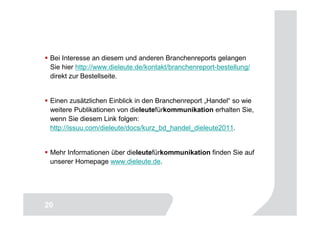 Bei Interesse an diesem und anderen Branchenreports gelangen
 Sie hier http://www.dieleute.de/kontakt/branchenreport-bestellung/
 direkt zur Bestellseite.


 Einen zusätzlichen Einblick in den Branchenreport „Handel“ so wie
 weitere Publikationen von dieleutefürkommunikation erhalten Sie,
 wenn Sie diesem Link folgen:
 http://issuu.com/dieleute/docs/kurz_bd_handel_dieleute2011.


 Mehr Informationen über dieleutefürkommunikation finden Sie auf
 unserer Homepage www.dieleute.de.




                                                                  20
20
 