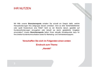 IHR NUTZEN




Mit Hilfe unserer Branchenreports erhalten Sie schnell ein Gespür dafür, welche
Herausforderungen Ihre Zielgruppe derzeit umtreiben. Sind es eher Sicherheitsthemen
oder spielt Kostendruck eine Rolle? Geht es der Branche darum, gezielter auf
Kundenanforderungen einzugehen oder kämpft sie damit, gesetzliche Vorgaben
einzuhalten? Unsere Branchenreports liefern Ihnen aktuelle Anhaltspunkte dazu für
Ihre direkte Kundenkommunikation sowie für Marketing- und Vertriebskampagnen.


           Verschaffen Sie sich im Folgenden einen ersten
                            Eindruck zum Thema
                                   „Handel“




                                                                                 3
3
 