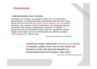 Einzelhandel

 Emotionalisieren statt verteilen
Wo kaufen die Kunden von morgen? Nicht nur der stationäre
Einzelhandel in Innenstadtlagen beschäftigt sich mit der Frage,
wie er die Herausforderung durch Online-Handel und E-Commerce
meistern soll, sondern auch die Betreiber von Shopping-Centern
versuchen, für Kunden langfristig attraktiv zu bleiben. […]
Einig sind sich die Experten darin, dass der stationäre Handel
längst nicht mehr nur eine Verteilfunktion erfüllt, sondern
„Erlebnismomente“ bieten muss.
                                     Quelle: www.buchreport.de, 03. März 2011




               „Obwohl die meisten Verbraucher nach wie vor am liebsten
               bar bezahlen, greifen immer mehr an den Kassen des
               Handels zur Karte. Der Anteil des Bargelds am
               Einzelhandelsumsatz sinkt langsam, aber stetig.“
                                                      Quelle: Stefan Genth, HDE-Hauptgeschäftsführer




                                                                                         6
  6
 