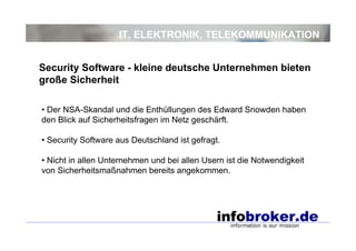 IT, ELEKTRONIK, TELEKOMMUNIKATION
• Der NSA-Skandal und die Enthüllungen des Edward Snowden haben
den Blick auf Sicherheitsfragen im Netz geschärft.
• Security Software aus Deutschland ist gefragt.
• Nicht in allen Unternehmen und bei allen Usern ist die Notwendigkeit
von Sicherheitsmaßnahmen bereits angekommen.
Security Software - kleine deutsche Unternehmen bieten
große Sicherheit
 