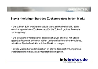 LEBENSMITTEL
• Die Zahlen zum weltweiten Stevia-Markt schwanken stark, doch
einstimmig wird dem Zuckerersatz für die Zukunft großes Potenzial
vorausgesagt.
• Die deutschen Verbraucher zeigen sich zwar offen für mit Stevia
gesüßte Produkte, dennoch haben Lebensmittelhersteller Probleme,
attraktive Stevia-Produkte auf den Markt zu bringen.
• Große Zuckerhersteller mischen im Stevia-Geschäft mit, indem sie
Partnerschaften mit Stevia-Produzenten eingehen.
Stevia - holpriger Start des Zuckerersatzes in den Markt
 
