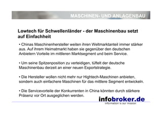 MASCHINEN- UND ANLAGENBAU
• Chinas Maschinenhersteller weiten ihren Weltmarktanteil immer stärker
aus. Auf ihrem Heimatmarkt haben sie gegenüber den deutschen
Anbietern Vorteile im mittleren Marktsegment und beim Service.
• Um seine Spitzenposition zu verteidigen, tüftelt der deutsche
Maschinenbau derzeit an einer neuen Exportstrategie.
• Die Hersteller wollen nicht mehr nur Hightech-Maschinen anbieten,
sondern auch einfachere Maschinen für das mittlere Segment entwickeln.
• Die Servicevorteile der Konkurrenten in China könnten durch stärkere
Präsenz vor Ort ausgeglichen werden.
Lowtech für Schwellenländer - der Maschinenbau setzt
auf Einfachheit
 