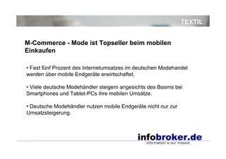 TEXTIL
• Fast fünf Prozent des Internetumsatzes im deutschen Modehandel
werden über mobile Endgeräte erwirtschaftet.
• Viele deutsche Modehändler steigern angesichts des Booms bei
Smartphones und Tablet-PCs ihre mobilen Umsätze.
• Deutsche Modehändler nutzen mobile Endgeräte nicht nur zur
Umsatzsteigerung.
M-Commerce - Mode ist Topseller beim mobilen
Einkaufen
 