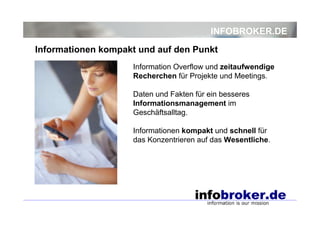 INFOBROKER.DE
Information Overflow und zeitaufwendige
Recherchen für Projekte und Meetings.
Daten und Fakten für ein besseres
Informationsmanagement im
Geschäftsalltag.
Informationen kompakt und schnell für
das Konzentrieren auf das Wesentliche.
Informationen kompakt und auf den Punkt
 