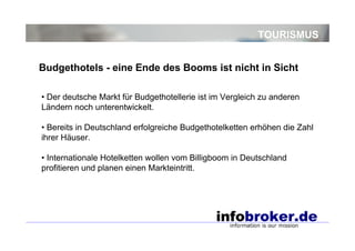 TOURISMUS
• Der deutsche Markt für Budgethotellerie ist im Vergleich zu anderen
Ländern noch unterentwickelt.
• Bereits in Deutschland erfolgreiche Budgethotelketten erhöhen die Zahl
ihrer Häuser.
• Internationale Hotelketten wollen vom Billigboom in Deutschland
profitieren und planen einen Markteintritt.
Budgethotels - eine Ende des Booms ist nicht in Sicht
 