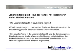 TRANSPORT & LOGISTIK
• Die Lebensmittellogistik in Deutschland stagniert.
• Zuwächse gibt es jedoch bei frischen Produkten. Dies gilt zum einen für
frische Fertiggerichte, besonders aber für Obst und Gemüse.
• Ein aktueller Trend in der Lebensmittellogistik sind die Bemühungen der
Handelskonzerne, frische Waren am Großhandel vorbei direkt aus den
Herkunftsländern zu beziehen. Hierfür sind die Ketten bestrebt, auch
über die Logistik die volle Kontrolle zu gewinnen.
Lebensmittellogistik - nur der Handel mit Frischwaren
erzielt Wachstumsraten
 