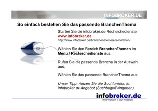 INFOBROKER.DE
Starten Sie die infobroker.de Recherchedienste
www.infobroker.de
http://www.infobroker.de/branchenthemen-recherchen/
Wählen Sie den Bereich BranchenThemen im
Menü / Recherchedienste aus.
Rufen Sie die passende Branche in der Auswahl
aus.
Wählen Sie das passende BranchenThema aus.
Unser Tipp: Nutzen Sie die Suchfunktion im
infobroker.de Angebot (Suchbegriff eingeben)
So einfach bestellen Sie das passende BranchenThema
 
