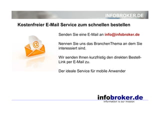 INFOBROKER.DE
Senden Sie eine E-Mail an info@infobroker.de
Nennen Sie uns das BranchenThema an dem Sie
interessiert sind.
Wir senden Ihnen kurzfristig den direkten Bestell-
Link per E-Mail zu.
Der ideale Service für mobile Anwender
Kostenfreier E-Mail Service zum schnellen bestellen
 