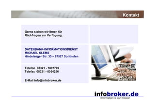 Gerne stehen wir Ihnen für
Rückfragen zur Verfügung.
DATENBANK-INFORMATIONSDIENST
MICHAEL KLEMS
Hindelanger Str. 35 – 87527 Sonthofen
Telefon 08321 - 7807799
Telefax 08321 - 8054256
E-Mail info@infobroker.de
Kontakt
 