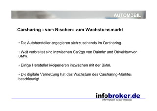AUTOMOBIL
• Die Autohersteller engagieren sich zusehends im Carsharing.
• Weit verbreitet sind inzwischen Car2go von Daimler und DriveNow von
BMW.
• Einige Hersteller kooperieren inzwischen mit der Bahn.
• Die digitale Vernetzung hat das Wachstum des Carsharing-Marktes
beschleunigt.
Carsharing - vom Nischen- zum Wachstumsmarkt
 