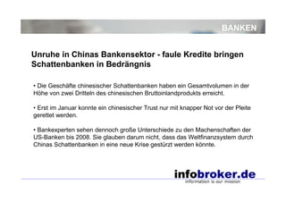 BANKEN
• Die Geschäfte chinesischer Schattenbanken haben ein Gesamtvolumen in der
Höhe von zwei Dritteln des chinesischen Bruttoinlandprodukts erreicht.
• Erst im Januar konnte ein chinesischer Trust nur mit knapper Not vor der Pleite
gerettet werden.
• Bankexperten sehen dennoch große Unterschiede zu den Machenschaften der
US-Banken bis 2008. Sie glauben darum nicht, dass das Weltfinanzsystem durch
Chinas Schattenbanken in eine neue Krise gestürzt werden könnte.
Unruhe in Chinas Bankensektor - faule Kredite bringen
Schattenbanken in Bedrängnis
 