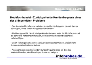 Themen Textil 03-2013
Modefachhandel - Zurückgehende Kundenfrequenz eines
der drängendsten Probleme
• Der deutsche Modefachhandel sieht in der Kundenfrequenz, die seit Jahren
zurückgeht, eines seiner drängendsten Probleme.
• Als Hauptgrund für die rückläufige Kundenfrequenz sieht der Modefachhandel
die schlechte Konsumstimmung an, doch die Ursachen sind wesentlich
vielschichtiger.
• Durch vielfältige Maßnahmen versucht der Modefachhandel, wieder mehr
Kunden in seine Läden zu locken.
• Angesichts der zurückgehenden Kundenfrequenz ist es ein Ziel des
Modefachhandels, den Umsatz pro Kunde zu steigern.

 