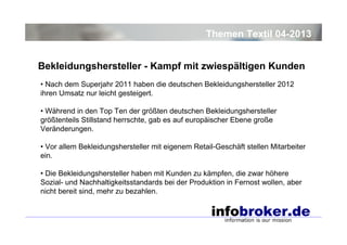 Themen Textil 04-2013
Bekleidungshersteller - Kampf mit zwiespältigen Kunden
• Nach dem Superjahr 2011 haben die deutschen Bekleidungshersteller 2012
ihren Umsatz nur leicht gesteigert.
• Während in den Top Ten der größten deutschen Bekleidungshersteller
größtenteils Stillstand herrschte, gab es auf europäischer Ebene große
Veränderungen.
• Vor allem Bekleidungshersteller mit eigenem Retail-Geschäft stellen Mitarbeiter
ein.
• Die Bekleidungshersteller haben mit Kunden zu kämpfen, die zwar höhere
Sozial- und Nachhaltigkeitsstandards bei der Produktion in Fernost wollen, aber
nicht bereit sind, mehr zu bezahlen.

 