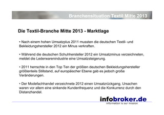 Branchensituation Textil Mitte 2013
Die Textil-Branche Mitte 2013 - Marktlage
• Nach einem hohen Umsatzplus 2011 mussten die deutschen Textil- und
Bekleidungshersteller 2012 ein Minus verkraften.
• Während die deutschen Schuhhersteller 2012 ein Umsatzminus verzeichneten,
meldet die Lederwarenindustrie eine Umsatzsteigerung.
• 2011 herrschte in den Top Ten der größten deutschen Bekleidungshersteller
größtenteils Stillstand, auf europäischer Ebene gab es jedoch große
Veränderungen.
• Der Modefachhandel verzeichnete 2012 einen Umsatzrückgang, Ursachen
waren vor allem eine sinkende Kundenfrequenz und die Konkurrenz durch den
Distanzhandel.

 