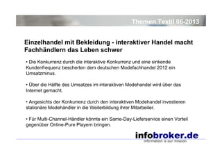 Themen Textil 06-2013
Einzelhandel mit Bekleidung - interaktiver Handel macht
Fachhändlern das Leben schwer
• Die Konkurrenz durch die interaktive Konkurrenz und eine sinkende
Kundenfrequenz bescherten dem deutschen Modefachhandel 2012 ein
Umsatzminus.
• Über die Hälfte des Umsatzes im interaktiven Modehandel wird über das
Internet gemacht.
• Angesichts der Konkurrenz durch den interaktiven Modehandel investieren
stationäre Modehändler in die Weiterbildung ihrer Mitarbeiter.
• Für Multi-Channel-Händler könnte ein Same-Day-Lieferservice einen Vorteil
gegenüber Online-Pure Playern bringen.

 