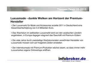 Themen Textil 08-2013
Luxusmode - dunkle Wolken am Horizont der PremiumHersteller
• Der Luxusmarkt für Mode und Accessoires erzielte 2011 in Deutschland eine
Gesamtwertschöpfung von 4,4 Milliarden Euro.
• Das Wachstum im weltweiten Luxusmarkt wird von den asiatischen Ländern
angetrieben, in Europa dagegen stagniert das Geschäft mit Premium-Gütern.
• Die viele Jahre durch zweistellige Wachstumsraten verwöhnten Hersteller von
Luxusmode müssen sich auf magerere Zeiten einstellen.
• Der Internetumsatz mit Premium-Produkten wächst rasant, so dass immer mehr
Luxusmarken eigene Onlineshops eröffnen.

 