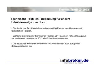 Themen Textil 09-2013
Technische Textilien - Bedeutung für andere
Industriezweige nimmt zu
• Die deutschen Textilhersteller machen rund 50 Prozent des Umsatzes mit
technischen Textilien.
• Während die Hersteller technischer Textilien 2011 noch ein hohes Umsatzplus
verzeichneten, mussten sie 2012 ein Erlösminus hinnehmen.
• Die deutschen Hersteller technischer Textilien nehmen auch europaweit
Spitzenpositionen ein.

 
