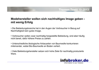 Themen Textil 10-2013
Modehersteller wollen sich nachhaltiges Image geben mit wenig Erfolg
• Die Bekleidungsbranche hat in den Augen der Verbraucher in Bezug auf
Nachhaltigkeit kein gutes Image.
• Verbraucher wollen zwar nachhaltig hergestellte Bekleidung, sind aber häufig
nicht bereit, dafür höhere Preise zu zahlen.
• Unterschiedliche ökologische Anbauarten von Baumwolle konkurrieren
miteinander, wobei Bio-Baumwolle an Boden verliert.
• Viele Bekleidungshersteller setzen sich hohe Ziele für nachhaltig produzierte
Ware.

 