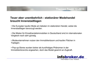 Themen Textil 12-2013
Teuer aber unentbehrlich - stationärer Modehandel
braucht Innenstadtlagen
• Die Europäer kaufen Mode am liebsten im stationären Handel, wobei die
Innenstadtlagen bevorzugt werden.
• Die Mieten für Einzelhandelsimmobilien in Deutschland sind im internationalen
Vergleich noch sehr günstig.
• Modeunternehmen nutzen den Immobilienboom und kaufen Flächen in
Toplagen.
• Pop-up-Stores wurden bisher als kurzfristiges Phänomen in der
Immobilienbranche angesehen, doch das Model gewinnt an Zugkraft.

 