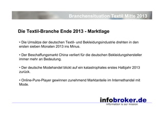 Branchensituation Textil Mitte 2013
Die Textil-Branche Ende 2013 - Marktlage
• Die Umsätze der deutschen Textil- und Bekleidungsindustrie drehten in den
ersten sieben Monaten 2013 ins Minus.
• Der Beschaffungsmarkt China verliert für die deutschen Bekleidungshersteller
immer mehr an Bedeutung.
• Der deutsche Modehandel blickt auf ein katastrophales erstes Halbjahr 2013
zurück.
• Online-Pure-Player gewinnen zunehmend Marktanteile im Internethandel mit
Mode.

 