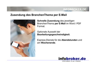 INFOBROKER.DE
Zusendung des BranchenThema per E-Mail
Schnelle Zusendung des jeweiligen
BranchenThema per E-Mail im Word / PDF
Format.
Optionale Auswahl der
Bearbeitungsgeschwindigkeit.
Express-Dienste für die Abendstunden und
am Wochenende.

 