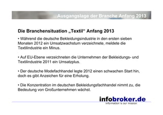 Ausgangslage der Branche Anfang 2013
Die Branchensituation „Textil“ Anfang 2013
• Während die deutsche Bekleidungsindustrie in den ersten sieben
Monaten 2012 ein Umsatzwachstum verzeichnete, meldete die
Textilindustrie ein Minus.
• Auf EU-Ebene verzeichneten die Unternehmen der Bekleidungs- und
Textilindustrie 2011 ein Umsatzplus.
• Der deutsche Modefachhandel legte 2012 einen schwachen Start hin,
doch es gibt Anzeichen für eine Erholung.
• Die Konzentration im deutschen Bekleidungsfachhandel nimmt zu, die
Bedeutung von Großunternehmen wächst.

 