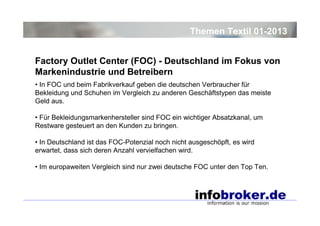 Themen Textil 01-2013
Factory Outlet Center (FOC) - Deutschland im Fokus von
Markenindustrie und Betreibern
• In FOC und beim Fabrikverkauf geben die deutschen Verbraucher für
Bekleidung und Schuhen im Vergleich zu anderen Geschäftstypen das meiste
Geld aus.
• Für Bekleidungsmarkenhersteller sind FOC ein wichtiger Absatzkanal, um
Restware gesteuert an den Kunden zu bringen.
• In Deutschland ist das FOC-Potenzial noch nicht ausgeschöpft, es wird
erwartet, dass sich deren Anzahl vervielfachen wird.
• Im europaweiten Vergleich sind nur zwei deutsche FOC unter den Top Ten.

 
