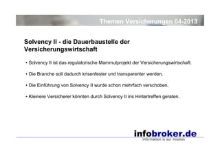 Themen Versicherungen 04-2013
Solvency II - die Dauerbaustelle der
Versicherungswirtschaft
• Solvency II ist das regulatorische Mammutprojekt der Versicherungswirtschaft.
• Die Branche soll dadurch krisenfester und transparenter werden.
• Die Einführung von Solvency II wurde schon mehrfach verschoben.
• Kleinere Versicherer könnten durch Solvency II ins Hintertreffen geraten.

 