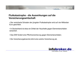 Versicherungen 06-2013
Flutkatastrophe - die Auswirkungen auf die
Versicherungswirtschaft
• Der versicherte Schaden der jüngsten Flutkatastrophe wird auf vier Milliarden
Euro geschätzt.
• In Deutschland ist etwa ein Drittel der Haushalte gegen Elementarschäden
versichert.
• Das DIW fordert eine Pflichtversicherung gegen Elementarschäden.
• Die Versicherungsbranche lehnt eine solche Versicherung ab.

 