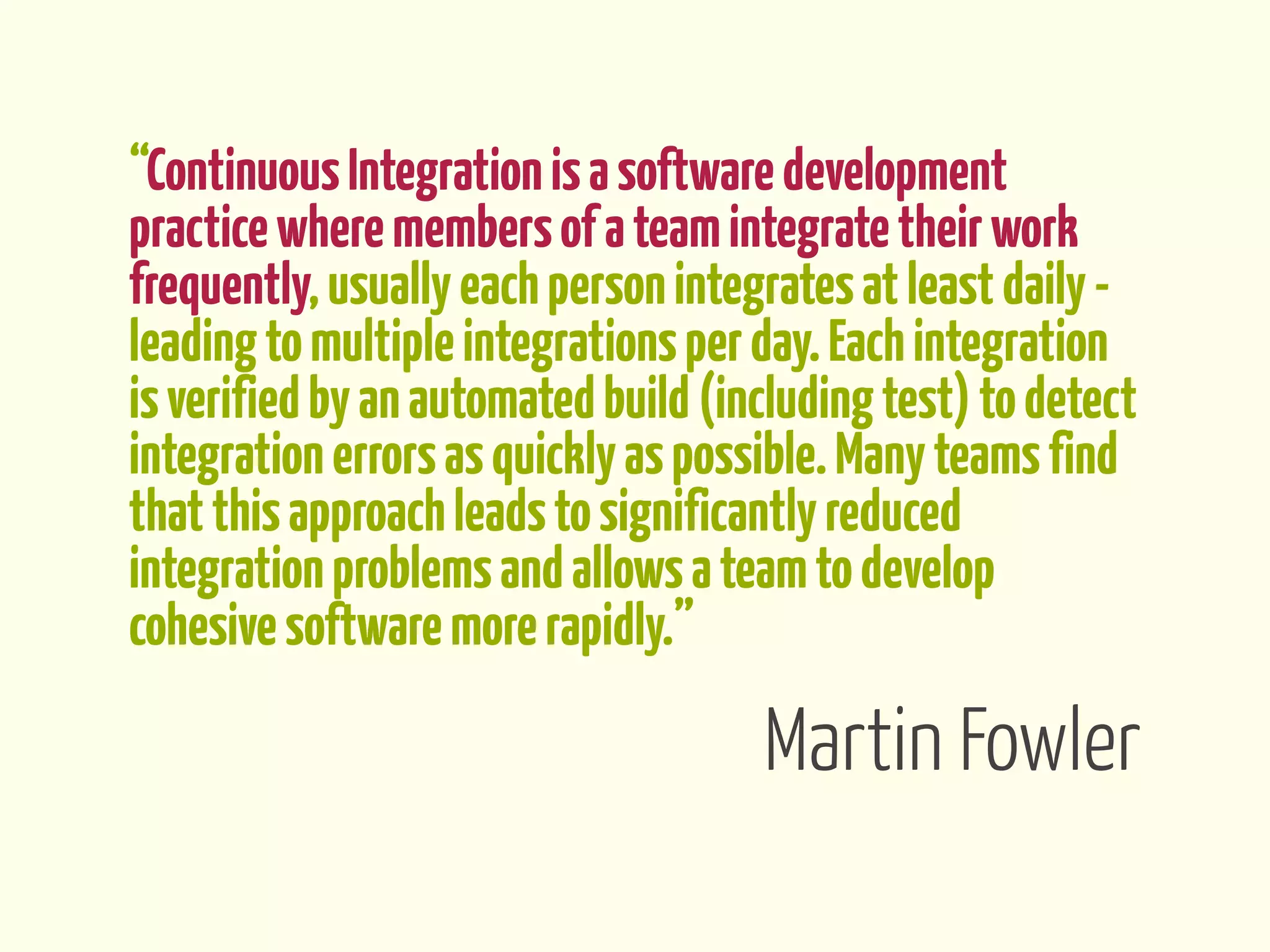 “Continuous Integration is a software development
practice where members of a team integrate their work
frequently, usually each person integrates at least daily -
leading to multiple integrations per day. Each integration
is verified by an automated build (including test) to detect
integration errors as quickly as possible. Many teams find
that this approach leads to significantly reduced
integration problems and allows a team to develop
cohesive software more rapidly.”

                                     Martin Fowler
 
