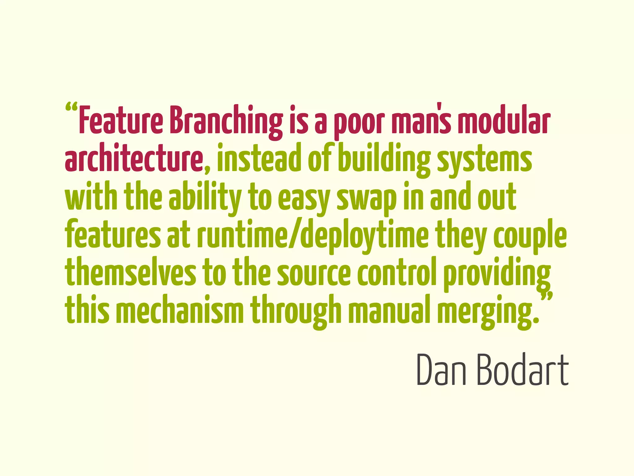 “Feature Branching is a poor man's modular
architecture, instead of building systems
with the ability to easy swap in and out
features at runtime/deploytime they couple
themselves to the source control providing
this mechanism through manual merging.”
                             Dan Bodart
 