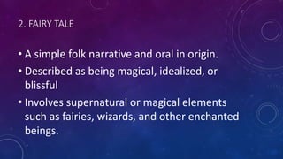 2. FAIRY TALE
• A simple folk narrative and oral in origin.
• Described as being magical, idealized, or
blissful
• Involves supernatural or magical elements
such as fairies, wizards, and other enchanted
beings.
 