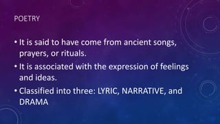 POETRY
• It is said to have come from ancient songs,
prayers, or rituals.
• It is associated with the expression of feelings
and ideas.
• Classified into three: LYRIC, NARRATIVE, and
DRAMA
 
