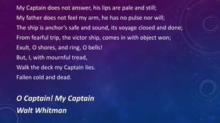 My Captain does not answer, his lips are pale and still;
My father does not feel my arm, he has no pulse nor will;
The ship is anchor’s safe and sound, its voyage closed and done;
From fearful trip, the victor ship, comes in with object won;
Exult, O shores, and ring, O bells!
But, I, with mournful tread,
Walk the deck my Captain lies.
Fallen cold and dead.
O Captain! My Captain
Walt Whitman
 
