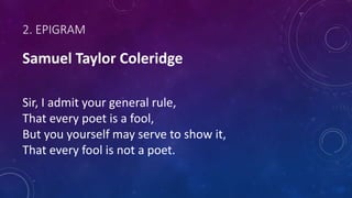 2. EPIGRAM
Samuel Taylor Coleridge
Sir, I admit your general rule,
That every poet is a fool,
But you yourself may serve to show it,
That every fool is not a poet.
 