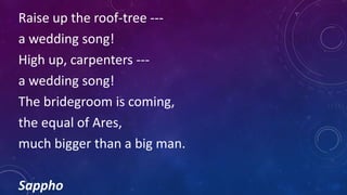 Raise up the roof-tree ---
a wedding song!
High up, carpenters ---
a wedding song!
The bridegroom is coming,
the equal of Ares,
much bigger than a big man.
Sappho
 