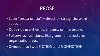 PROSE
• Latin “prosa oratio” – direct or straightforward
speech
• Does not use rhymes, meters, or line breaks
• Follows conventions, like grammar, structure,
organization, etc.
• Divided into two: FICTION and NONFICTION
 