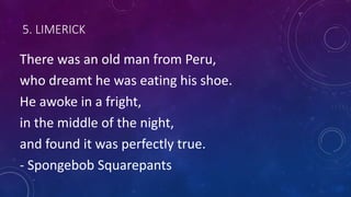 5. LIMERICK
There was an old man from Peru,
who dreamt he was eating his shoe.
He awoke in a fright,
in the middle of the night,
and found it was perfectly true.
- Spongebob Squarepants
 