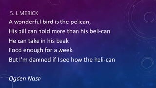 5. LIMERICK
A wonderful bird is the pelican,
His bill can hold more than his beli-can
He can take in his beak
Food enough for a week
But I’m damned if I see how the heli-can
Ogden Nash
 