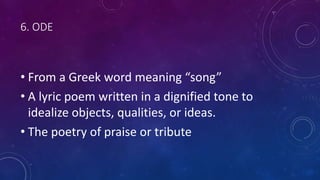 6. ODE
• From a Greek word meaning “song”
• A lyric poem written in a dignified tone to
idealize objects, qualities, or ideas.
• The poetry of praise or tribute
 